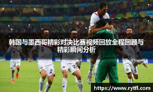 韩国与墨西哥精彩对决比赛视频回放全程回顾与精彩瞬间分析