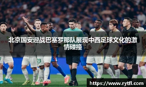 北京国安迎战巴塞罗那队展现中西足球文化的激情碰撞