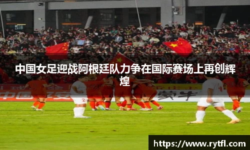 中国女足迎战阿根廷队力争在国际赛场上再创辉煌