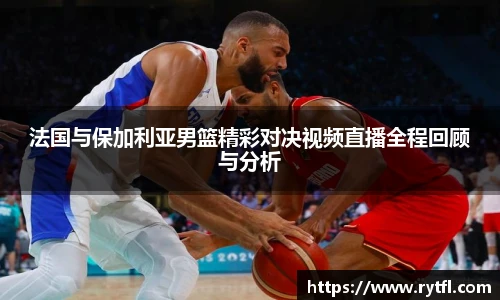 法国与保加利亚男篮精彩对决视频直播全程回顾与分析