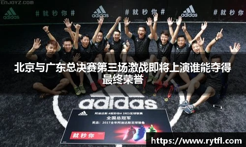 北京与广东总决赛第三场激战即将上演谁能夺得最终荣誉
