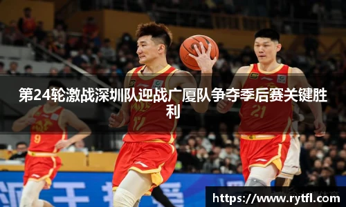 第24轮激战深圳队迎战广厦队争夺季后赛关键胜利